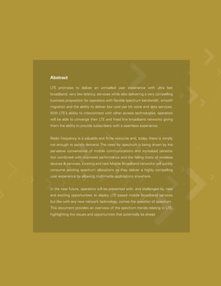 Abstract

LTE promises to deliver an unrivalled user experience with ultra fast
broadband, very low latency, services while also delivering a very compelling
business proposition for operators with flexible spectrum bandwidth, smooth
migration and the ability to deliver low cost per bit voice and data services.
With LTE’s ability to interconnect with other access technologies, operators
will be able to converge their LTE and fixed line broadband networks giving
them the ability to provide subscribers with a seamless experience.


Radio frequency is a valuable and finite resource and, today, there is simply
not enough to satisfy demand. The need for spectrum is being driven by the
pervasive convenience of mobile communications and increased penetra-
tion combined with improved performance and the falling costs of wireless
devices & services. Existing and new Mobile Broadband networks will quickly
consume existing spectrum allocations as they deliver a highly compelling
user experience by allowing multimedia applications anywhere.


In the near future, operators will be presented with, and challenged by, new
and exciting opportunities to deploy LTE based mobile broadband services
but like with any new network technology, comes the question of spectrum.
This document provides an overview of the spectrum trends relating to LTE,
highlighting the issues and opportunities that potentially lie ahead.
 
