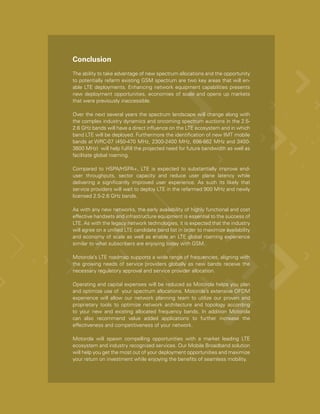 Conclusion
The ability to take advantage of new spectrum allocations and the opportunity
to potentially refarm existing GSM spectrum are two key areas that will en-
able LTE deployments. Enhancing network equipment capabilities presents
new deployment opportunities, economies of scale and opens up markets
that were previously inaccessible.

Over the next several years the spectrum landscape will change along with
the complex industry dynamics and oncoming spectrum auctions in the 2.5-
2.6 GHz bands will have a direct influence on the LTE ecosystem and in which
band LTE will be deployed. Furthermore the identification of new IMT mobile
bands at WRC-07 (450-470 MHz, 2300-2400 MHz, 698-862 MHz and 3400-
3600 MHz) will help fulfill the projected need for future bandwidth as well as
facilitate global roaming.

Compared to HSPA/HSPA+, LTE is expected to substantially improve end-
user throughputs, sector capacity and reduce user plane latency while
delivering a significantly improved user experience. As such its likely that
service providers will wait to deploy LTE in the refarmed 900 MHz and newly
licensed 2.5-2.6 GHz bands.

As with any new networks, the early availability of highly functional and cost
effective handsets and infrastructure equipment is essential to the success of
LTE. As with the legacy network technologies, it is expected that the industry
will agree on a unified LTE candidate band list in order to maximize availability
and economy of scale as well as enable an LTE global roaming experience
similar to what subscribers are enjoying today with GSM.

Motorola’s LTE roadmap supports a wide range of frequencies, aligning with
the growing needs of service providers globally as new bands receive the
necessary regulatory approval and service provider allocation.

Operating and capital expenses will be reduced as Motorola helps you plan
and optimize use of your spectrum allocations. Motorola’s extensive OFDM
experience will allow our network planning team to utilize our proven and
proprietary tools to optimize network architecture and topology according
to your new and existing allocated frequency bands. In addition Motorola
can also recommend value added applications to further increase the
effectiveness and competitiveness of your network.

Motorola will spawn compelling opportunities with a market leading LTE
ecosystem and industry recognized services. Our Mobile Broadband solution
will help you get the most out of your deployment opportunities and maximize
your return on investment while enjoying the benefits of seamless mobility.
 