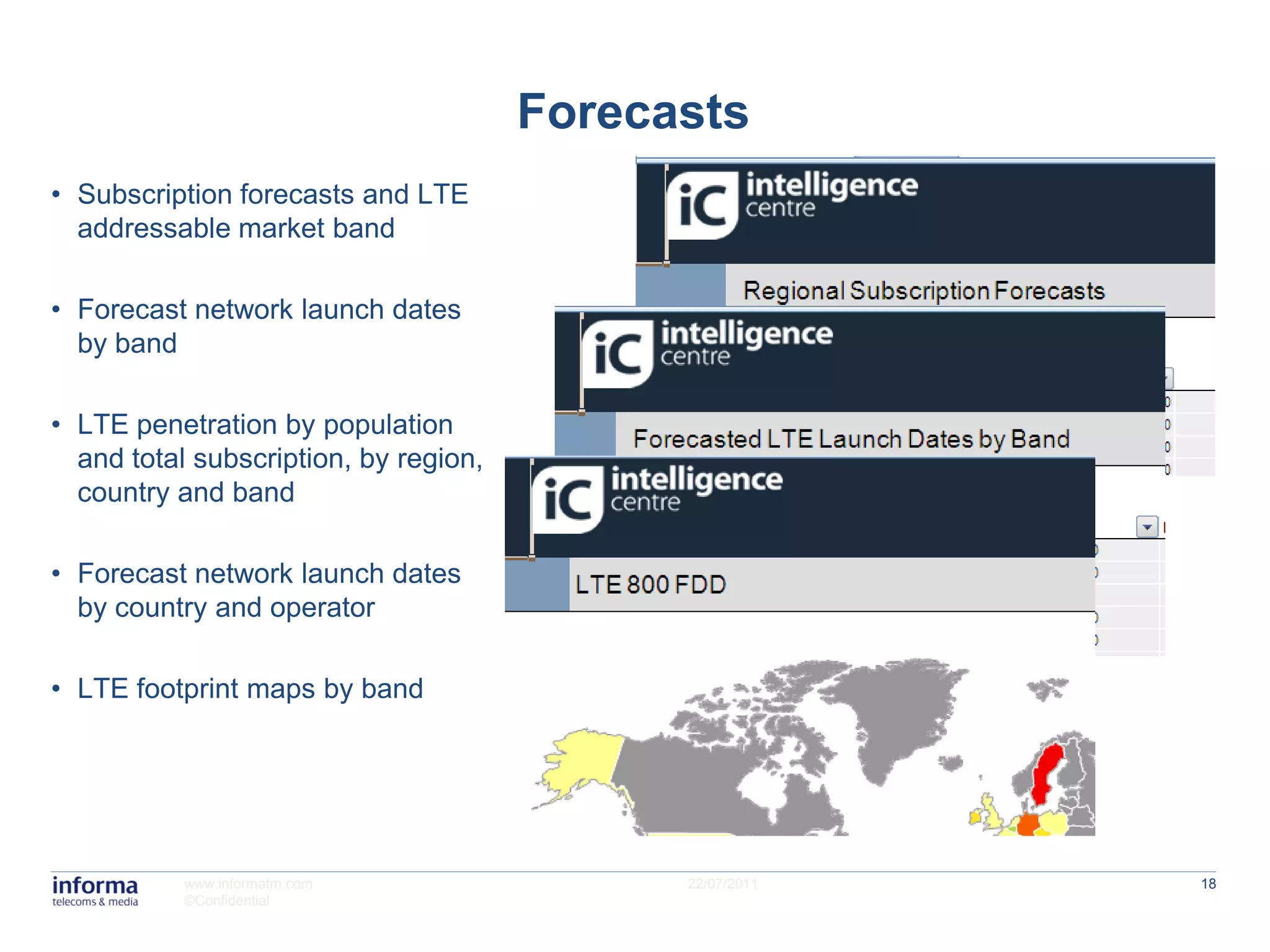 Forecasts
• Subscription forecasts and LTE
  addressable market band

• Forecast network launch dates
  by band

• LTE penetration by population
  and total subscription, by region,
  country and band

• Forecast network launch dates
  by country and operator

• LTE footprint maps by band




           www.informatm.com                 22/07/2011   18
           ©Confidential
 