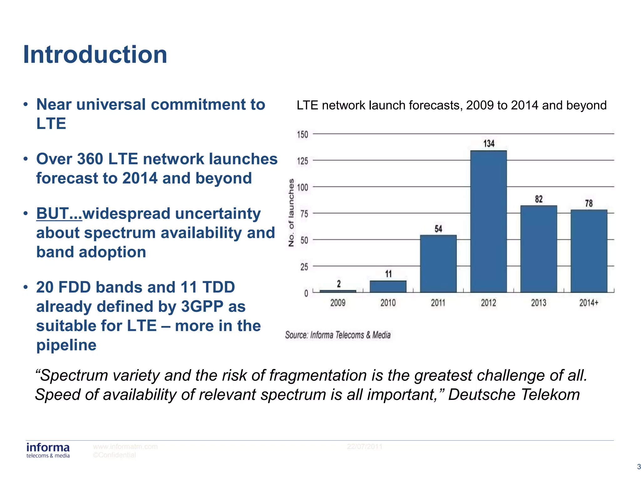 Introduction
• Near universal commitment to         LTE network launch forecasts, 2009 to 2014 and beyond
  LTE

• Over 360 LTE network launches
  forecast to 2014 and beyond

• BUT...widespread uncertainty
  about spectrum availability and
  band adoption

• 20 FDD bands and 11 TDD
  already defined by 3GPP as
  suitable for LTE – more in the
  pipeline
 “Spectrum variety and the risk of fragmentation is the greatest challenge of all.
 Speed of availability of relevant spectrum is all important,” Deutsche Telekom


         www.informatm.com                     22/07/2011
         ©Confidential
                                                                                               3
 