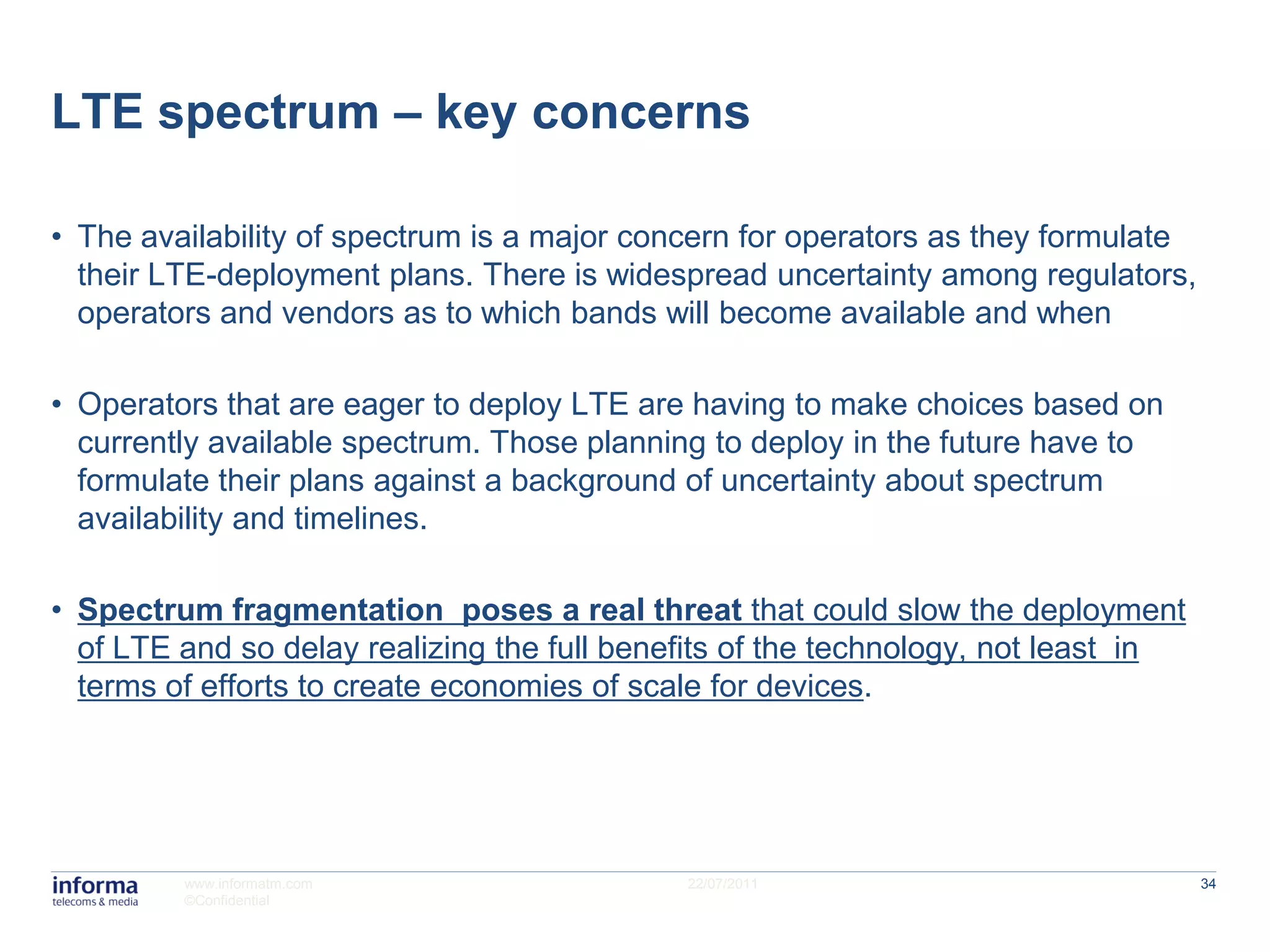 LTE spectrum – key concerns

• The availability of spectrum is a major concern for operators as they formulate
  their LTE-deployment plans. There is widespread uncertainty among regulators,
  operators and vendors as to which bands will become available and when

• Operators that are eager to deploy LTE are having to make choices based on
  currently available spectrum. Those planning to deploy in the future have to
  formulate their plans against a background of uncertainty about spectrum
  availability and timelines.

• Spectrum fragmentation poses a real threat that could slow the deployment
  of LTE and so delay realizing the full benefits of the technology, not least in
  terms of efforts to create economies of scale for devices.




         www.informatm.com                   22/07/2011                             34
         ©Confidential
 