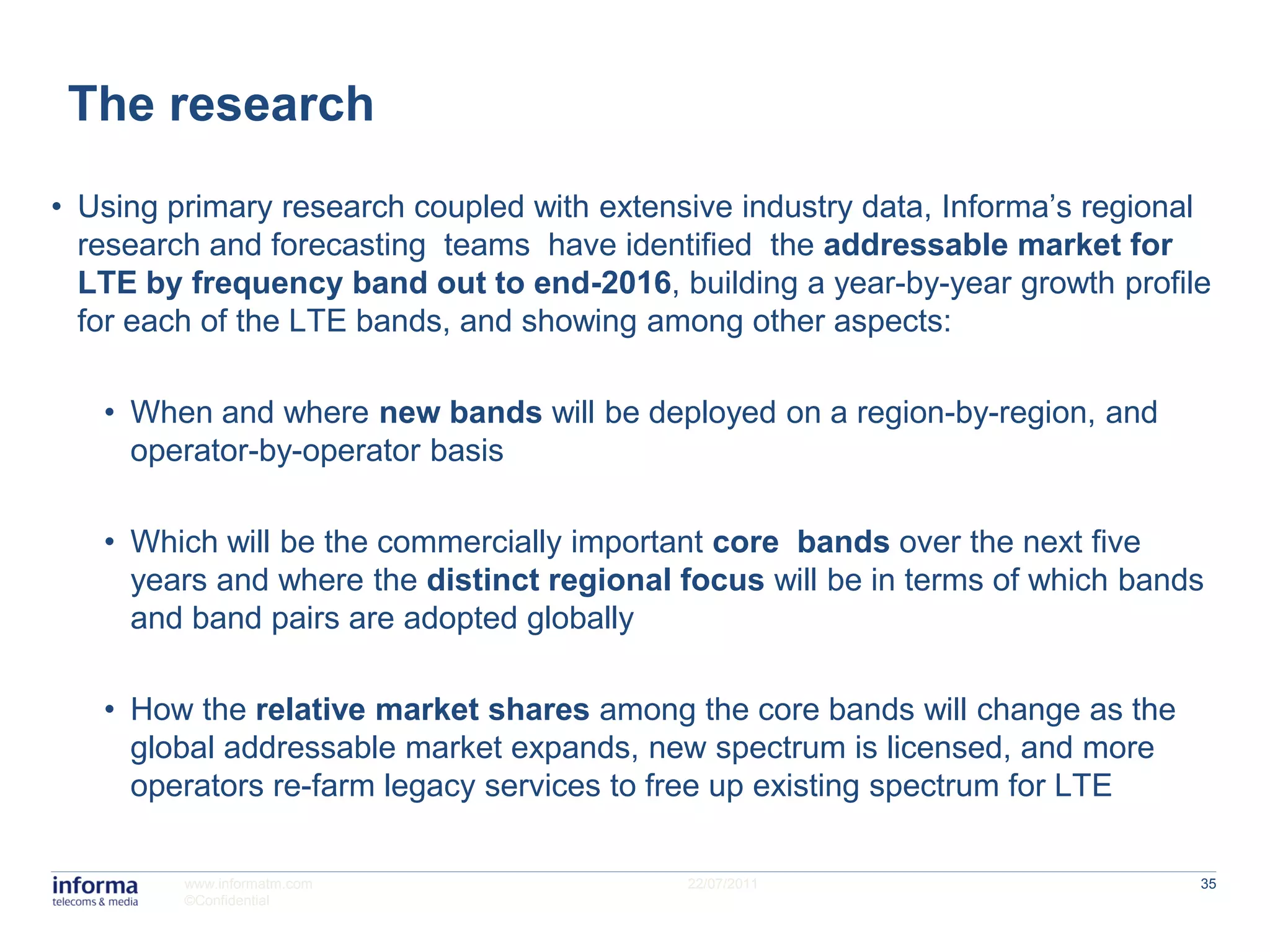 The research
• Using primary research coupled with extensive industry data, Informa’s regional
  research and forecasting teams have identified the addressable market for
  LTE by frequency band out to end-2016, building a year-by-year growth profile
  for each of the LTE bands, and showing among other aspects:

   • When and where new bands will be deployed on a region-by-region, and
     operator-by-operator basis

   • Which will be the commercially important core bands over the next five
     years and where the distinct regional focus will be in terms of which bands
     and band pairs are adopted globally

   • How the relative market shares among the core bands will change as the
     global addressable market expands, new spectrum is licensed, and more
     operators re-farm legacy services to free up existing spectrum for LTE

         www.informatm.com                  22/07/2011                          35
         ©Confidential
 