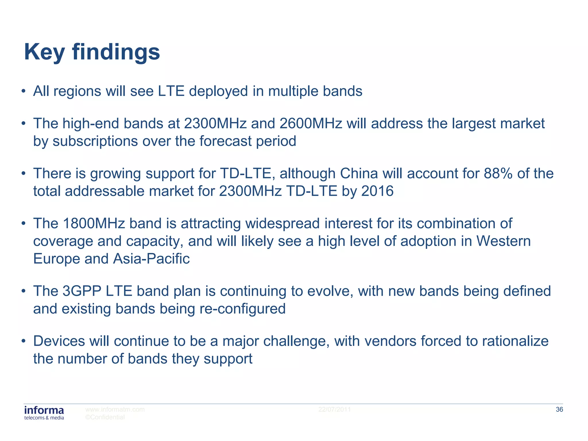Key findings
• All regions will see LTE deployed in multiple bands

• The high-end bands at 2300MHz and 2600MHz will address the largest market
  by subscriptions over the forecast period

• There is growing support for TD-LTE, although China will account for 88% of the
  total addressable market for 2300MHz TD-LTE by 2016

• The 1800MHz band is attracting widespread interest for its combination of
  coverage and capacity, and will likely see a high level of adoption in Western
  Europe and Asia-Pacific

• The 3GPP LTE band plan is continuing to evolve, with new bands being defined
  and existing bands being re-configured

• Devices will continue to be a major challenge, with vendors forced to rationalize
  the number of bands they support


          www.informatm.com                   22/07/2011                              36
          ©Confidential
 