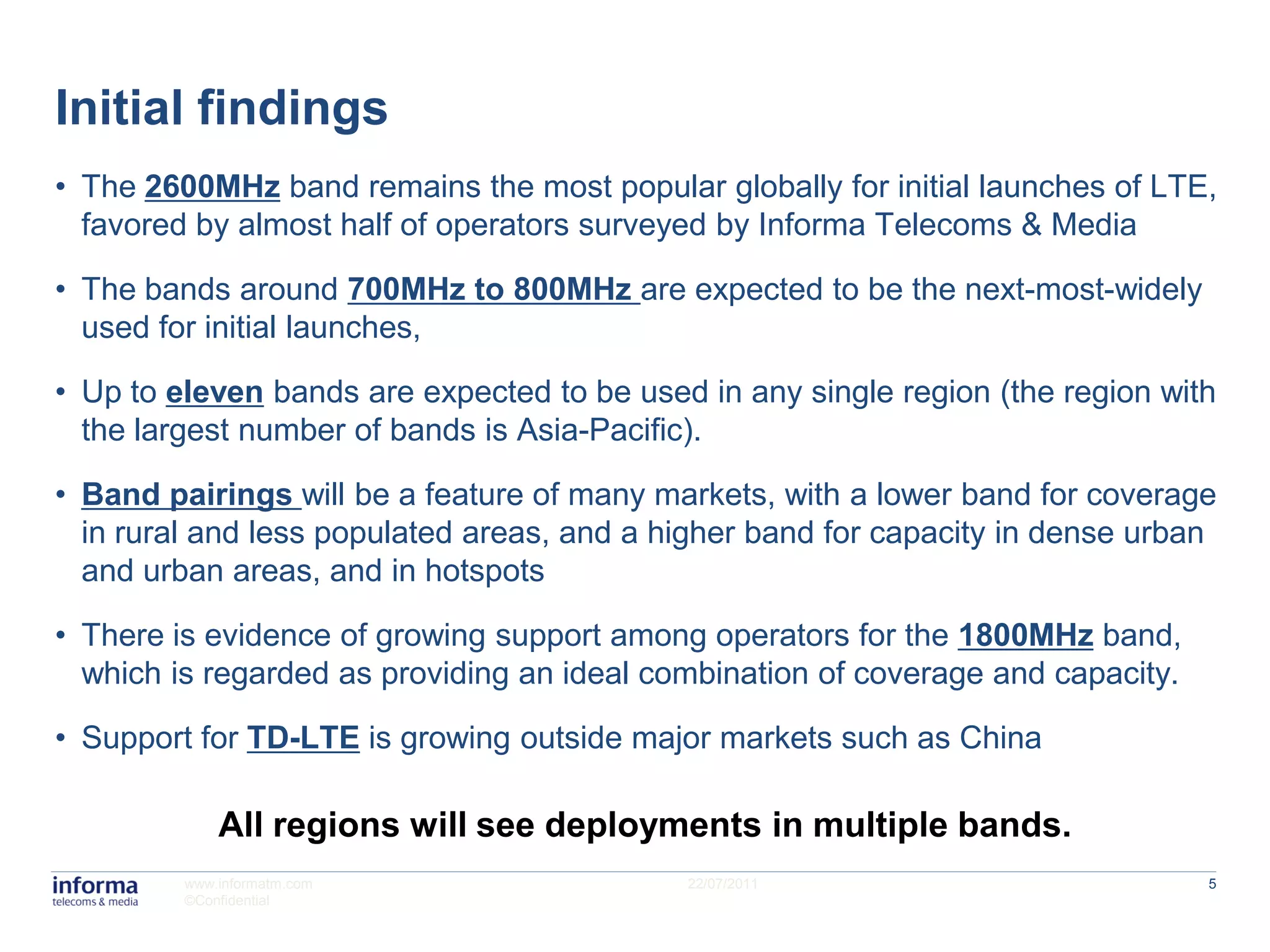 Initial findings
• The 2600MHz band remains the most popular globally for initial launches of LTE,
  favored by almost half of operators surveyed by Informa Telecoms & Media

• The bands around 700MHz to 800MHz are expected to be the next-most-widely
  used for initial launches,

• Up to eleven bands are expected to be used in any single region (the region with
  the largest number of bands is Asia-Pacific).

• Band pairings will be a feature of many markets, with a lower band for coverage
  in rural and less populated areas, and a higher band for capacity in dense urban
  and urban areas, and in hotspots

• There is evidence of growing support among operators for the 1800MHz band,
  which is regarded as providing an ideal combination of coverage and capacity.

• Support for TD-LTE is growing outside major markets such as China

             All regions will see deployments in multiple bands.
         www.informatm.com                  22/07/2011                            5
         ©Confidential
 