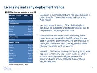 Licensing and early deployment trends
2600MHz license awards to end-1Q11
   Region/Country            Award Date           • Spectrum in the 2600MHz band has been licensed in
   Asia Pacific                                     only a handful of countries, mainly in Europe and
   Hong Kong                            Jan-09      Asia Pacific
   Eastern Europe
   Armenia                              Nov-10
                                                  • In many cases, licensing of the digital-dividend
   Estonia                              Dec-10
                                                    bands will be subject to uncertain timescales due to
   Poland                               Sep-09
                                                    the problems of freeing up spectrum.
   Uzbekistan                    Oct-09/July-10
   Latin America
                                                  • Early deployments in the lower frequency bands
                                                    have been concentrated in the US, where the low
   Colombia                             Jun-10
                                                    cost of using the premium 700MHz band relative to
   Western Europe
                                                    the higher bands has suited the aggressive rollout
   Austria                              Sep-10
                                                    plans of operators such as Verizon.
   Denmark                             May-10
   Finland                              Nov-09
                                                  • Interest in the low-to-midrange frequency bands was
   Germany                             May-10
                                                    apparent in Germany’s spectrum auctions, where
   Netherlands                          Apr-10
                                                    some operators placed a higher value on the
   Norway                               Nov-07
                                                    spectrum bands around 800MHz than on those
   Sweden                              May-08
                                                    around 2600MHz
   Source: Informa Telecoms & Media

             www.informatm.com                                                                             16
             ©Confidential
 