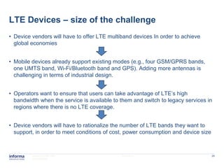 LTE Devices – size of the challenge
• Device vendors will have to offer LTE multiband devices In order to achieve
  global economies


• Mobile devices already support existing modes (e.g., four GSM/GPRS bands,
  one UMTS band, Wi-Fi/Bluetooth band and GPS). Adding more antennas is
  challenging in terms of industrial design.


• Operators want to ensure that users can take advantage of LTE’s high
  bandwidth when the service is available to them and switch to legacy services in
  regions where there is no LTE coverage.


• Device vendors will have to rationalize the number of LTE bands they want to
  support, in order to meet conditions of cost, power consumption and device size



         www.informatm.com                   22/07/2011                             29
         ©Confidential
 