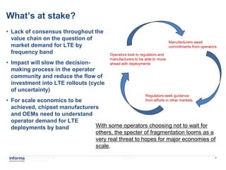 What’s at stake?
• Lack of consensus throughout the
  value chain on the question of
                                                                           Manufacturers await
  market demand for LTE by                                                 commitments from operators
  frequency band                        Operators look to regulators and
                                        manufacturers to be able to move
• Impact will slow the decision-        ahead with deployments
  making process in the operator
  community and reduce the flow of
  investment into LTE rollouts (cycle
  of uncertainty)
                                                            Regulators seek guidance
• For scale economics to be                                 from efforts in other markets
  achieved, chipset manufacturers
  and OEMs need to understand
  operator demand for LTE
  deployments by band           With some operators choosing not to wait for
                                others, the specter of fragmentation looms as a
                                very real threat to hopes for major economies of
                                scale.
          www.informatm.com                    22/07/2011                                           4
          ©Confidential
 