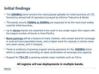 Initial findings
• The 2600MHz band remains the most popular globally for initial launches of LTE,
  favored by almost half of operators surveyed by Informa Telecoms & Media

• The bands around 700MHz to 800MHz are expected to be the next-most-widely
  used for initial launches,

• Up to eleven bands are expected to be used in any single region (the region with
  the largest number of bands is Asia-Pacific).

• Band pairings will be a feature of many markets, with a lower band for coverage
  in rural and less populated areas, and a higher band for capacity in dense urban
  and urban areas, and in hotspots

• There is evidence of growing support among operators for the 1800MHz band,
  which is regarded as providing an ideal combination of coverage and capacity.

• Support for TD-LTE is growing outside major markets such as China

             All regions will see deployments in multiple bands.
         www.informatm.com                  22/07/2011                            5
         ©Confidential
 