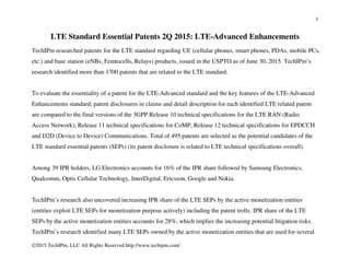 1
©2015 TechIPm, LLC All Rights Reserved http://www.techipm.com/
LTE Standard Essential Patents 2Q 2015: LTE-Advanced Enhancements
TechIPm researched patents for the LTE standard regarding UE (cellular phones, smart phones, PDAs, mobile PCs,
etc.) and base station (eNBs, Femtocells, Relays) products, issued in the USPTO as of June 30, 2015. TechIPm’s
research identified more than 1700 patents that are related to the LTE standard.
To evaluate the essentiality of a patent for the LTE-Advanced standard and the key features of the LTE-Advanced
Enhancements standard, patent disclosures in claims and detail description for each identified LTE related patent
are compared to the final versions of the 3GPP Release 10 technical specifications for the LTE RAN (Radio
Access Network), Release 11 technical specifications for CoMP, Release 12 technical specifications for EPDCCH
and D2D (Device to Device) Communications. Total of 495 patents are selected as the potential candidates of the
LTE standard essential patents (SEPs) (its patent disclosure is related to LTE technical specifications overall).
Among 39 IPR holders, LG Electronics accounts for 16% of the IPR share followed by Samsung Electronics,
Qualcomm, Optis Cellular Technology, InterDigital, Ericsson, Google and Nokia.
TechIPm’s research also uncovered increasing IPR share of the LTE SEPs by the active monetization entities
(entities exploit LTE SEPs for monetization purpose actively) including the patent trolls. IPR share of the LTE
SEPs by the active monetization entities accounts for 28%, which implies the increasing potential litigation risks.
TechIPm’s research identified many LTE SEPs owned by the active monetization entities that are used for several
 