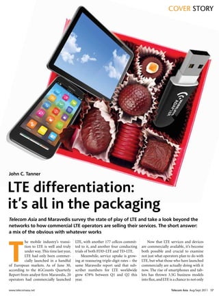 cover Story




John C. Tanner


LTE differentiation:
it’s all in the packaging
Telecom Asia and Maravedis survey the state of play of LTE and take a look beyond the
networks to how commercial LTE operators are selling their services. The short answer:
a mix of the obvious with whatever works




T
          he mobile industry’s transi-      LTE, with another 177 cellcos commit-            Now that LTE services and devices
          tion to LTE is well and truly     ted to it, and another four conducting       are commercially available, it’s become
          under way. This time last year,   trials of both FDD-LTE and TD-LTE.           both possible and crucial to examine
          LTE had only been commer-             Meanwhile, service uptake is grow-       not just what operators plan to do with
          cially launched in a handful      ing at reassuring triple-digit rates – the   LTE, but what those who have launched
of European markets. As of June 30,         same Maravedis report said that sub-         commercially are actually doing with it
according to the 4GCounts Quarterly         scriber numbers for LTE worldwide            now. The rise of smartphones and tab-
Report from analyst firm Maravedis, 20      grew 478% between Q1 and Q2 this             lets has thrown 3.5G business models
operators had commercially launched         year.                                        into flux, and LTE is a chance to not only

www.telecomasia.net                                                                                          Telecom Asia Aug/Sept 2011 17
 