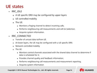 Copyright © 2010 Huawei Technologies Co., Ltd. All rights reserved.
UE states
 RRC_IDLE
 A UE specific DRX may be configured by upper layers
 UE controlled mobility
 The UE:
 Monitors a Paging channel to detect incoming calls;
 Performs neighbouring cell measurements and cell (re-)selection;
 Acquires system information.
 RRC_CONNECTED
 Transfer of unicast data to/from UE.
 At lower layers, the UE may be configured with a UE specific DRX.
 Network controlled mobility
 The UE:
 Monitors control channels associated with the shared data channel to determine if
data is scheduled for it;
 Provides channel quality and feedback information;
 Performs neighbouring cell measurements and measurement reporting;
 Acquires system information
Page14
 