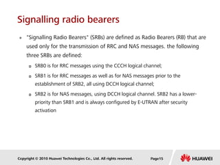 Copyright © 2010 Huawei Technologies Co., Ltd. All rights reserved.
Signalling radio bearers
 "Signalling Radio Bearers" (SRBs) are defined as Radio Bearers (RB) that are
used only for the transmission of RRC and NAS messages. the following
three SRBs are defined:
 SRB0 is for RRC messages using the CCCH logical channel;
 SRB1 is for RRC messages as well as for NAS messages prior to the
establishment of SRB2, all using DCCH logical channel;
 SRB2 is for NAS messages, using DCCH logical channel. SRB2 has a lower-
priority than SRB1 and is always configured by E-UTRAN after security
activation
Page15
 
