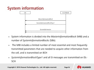 Copyright © 2010 Huawei Technologies Co., Ltd. All rights reserved.
System information
 System information is divided into the MasterInformationBlock (MIB) and a
number of SystemInformationBlocks (SIBs).
 The MIB includes a limited number of most essential and most frequently
transmitted parameters that are needed to acquire other information from
the cell, and is transmitted on BCH
 SystemInformationBlockType1 and all SI messages are transmitted on DL-
SCH
E-UTRAN
MasterInformationBlock
UE
SystemInformationBlockType1
SystemInformation
Page16
 