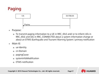 Copyright © 2010 Huawei Technologies Co., Ltd. All rights reserved.
Paging
 Purpose:
 To transmit paging information to a UE in RRC_IDLE and/ or to inform UEs in
RRC_IDLE and UEs in RRC_CONNECTED about a system information change or
about an ETWS (Earthquake and Tsunami Warning System ) primary notification
 Main IE:
 ue-Identity
 cn-Domain
 pagingCause
 systemInfoModification
 ETWS notification
Paging
UE EUTRAN
Page17
 