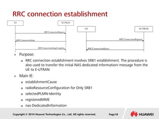 Copyright © 2010 Huawei Technologies Co., Ltd. All rights reserved.
RRC connection establishment
 Purpose:
 RRC connection establishment involves SRB1 establishment. The procedure is
also used to transfer the initial NAS dedicated information/ message from the
UE to E-UTRAN
 Main IE:
 establishmentCause
 radioResourceConfiguration for Only SRB1
 selectedPLMN-Identity
 registeredMME
 nas-DedicatedInformation
RRCConnectionSetup
RRCConnectionRequest
UE EUTRAN
RRCConnectionSetupComplete RRCConnectionReject
RRCConnectionRequest
UE EUTRAN
Page18
 