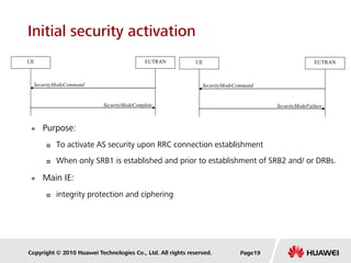 Copyright © 2010 Huawei Technologies Co., Ltd. All rights reserved.
Initial security activation
 Purpose:
 To activate AS security upon RRC connection establishment
 When only SRB1 is established and prior to establishment of SRB2 and/ or DRBs.
 Main IE:
 integrity protection and ciphering
SecurityModeComplete
SecurityModeCommand
UE EUTRAN
SecurityModeFailure
SecurityModeCommand
UE EUTRAN
Page19
 