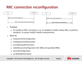 Copyright © 2010 Huawei Technologies Co., Ltd. All rights reserved.
RRC connection reconfiguration
 Purpose:
 To modify an RRC connection, e.g. to establish/ modify/ release RBs, to perform
handover, to setup/ modify/ release measurements
 Main IE:
 measurementConfiguration
 mobilityControlInformation
 nas-DedicatedInformation
 radioResourceConfiguration (for SRB2 and possibly DRBs)
 securityConfiguration
 ue-RelatedInformation
RRCConnectionReconfigurationComplete
RRCConnectionReconfiguration
UE EUTRAN
RRC connection re-establishment
RRCConnectionReconfiguration
UE EUTRAN
Page20
 