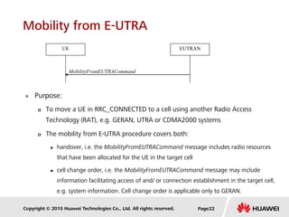 Copyright © 2010 Huawei Technologies Co., Ltd. All rights reserved.
Mobility from E-UTRA
 Purpose:
 To move a UE in RRC_CONNECTED to a cell using another Radio Access
Technology (RAT), e.g. GERAN, UTRA or CDMA2000 systems
 The mobility from E-UTRA procedure covers both:
 handover, i.e. the MobilityFromEUTRACommand message includes radio resources
that have been allocated for the UE in the target cell
 cell change order, i.e. the MobilityFromEUTRACommand message may include
information facilitating access of and/ or connection establishment in the target cell,
e.g. system information. Cell change order is applicable only to GERAN.
MobilityFromEUTRACommand
UE EUTRAN
Page22
 