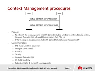 Copyright © 2010 Huawei Technologies Co., Ltd. All rights reserved.
Context Management procedures
 Purpose:
 To establish the necessary overall initial UE Context including SAE Bearer context, Security context,
Handover Restriction List, UE capability information, NAS-PDU etc
 Other message in this category includes: UE Context Release Request /release/modify
 Main information:
 SAE Bearer Level QoS parameters
 Transport Layer Address
 NAS-PDU
 Security
 Handover Restriction List
 UE Radio Capability
 Subscriber Profile ID for RAT/Frequency priority
INITIAL CONTEXT SETUP RESPONSE
INITIAL CONTEXT SETUP REQUEST
eNB MME
Page27
 