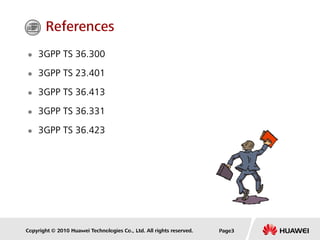Copyright © 2010 Huawei Technologies Co., Ltd. All rights reserved. Page3
 3GPP TS 36.300
 3GPP TS 23.401
 3GPP TS 36.413
 3GPP TS 36.331
 3GPP TS 36.423
References
 