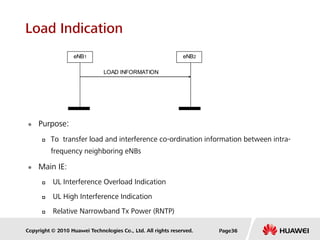 Copyright © 2010 Huawei Technologies Co., Ltd. All rights reserved.
Load Indication
 Purpose:
 To transfer load and interference co-ordination information between intra-
frequency neighboring eNBs
 Main IE:
 UL Interference Overload Indication
 UL High Interference Indication
 Relative Narrowband Tx Power (RNTP)
eNB1
LOAD INFORMATION
eNB2
Page36
 