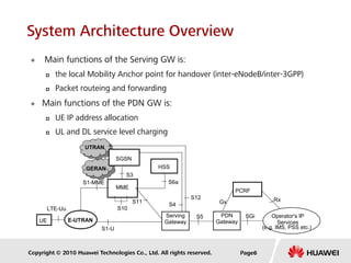 Copyright © 2010 Huawei Technologies Co., Ltd. All rights reserved.
 Main functions of the Serving GW is:
 the local Mobility Anchor point for handover (inter-eNodeB/inter-3GPP)
 Packet routeing and forwarding
 Main functions of the PDN GW is:
 UE IP address allocation
 UL and DL service level charging
SGi
S12
S3
S1-MME
PCRF
Gx
S6a
HSS
Operator's IP
Services
(e.g. IMS, PSS etc.)
Rx
S10
UE
SGSN
LTE-Uu
E-UTRAN
MME
S11
S5Serving
Gateway
PDN
Gateway
S1-U
S4
UTRAN
GERAN
Page6
System Architecture Overview
 