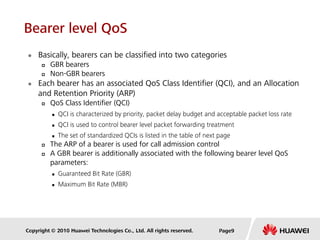Copyright © 2010 Huawei Technologies Co., Ltd. All rights reserved.
 Basically, bearers can be classified into two categories
 GBR bearers
 Non-GBR bearers
 Each bearer has an associated QoS Class Identifier (QCI), and an Allocation
and Retention Priority (ARP)
 QoS Class Identifier (QCI)
 QCI is characterized by priority, packet delay budget and acceptable packet loss rate
 QCI is used to control bearer level packet forwarding treatment
 The set of standardized QCIs is listed in the table of next page
 The ARP of a bearer is used for call admission control
 A GBR bearer is additionally associated with the following bearer level QoS
parameters:
 Guaranteed Bit Rate (GBR)
 Maximum Bit Rate (MBR)
Page9
Bearer level QoS
 