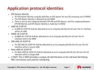 Copyright © 2010 Huawei Technologies Co., Ltd. All rights reserved.
Application protocol identities
 EPS bearer identity
 An EPS bearer identity uniquely identifies an EPS bearer for one UE accessing via E-UTRAN
 The EPS Bearer Identity is allocated by the MME
 There is one to one mapping between EPS RB and EPS Bearer, and the mapping between
EPS RB Identity and EPS Bearer Identity is made by E-UTRAN
 eNB UE S1AP ID
 A eNB UE S1AP ID shall be allocated so as to uniquely identify the UE over the S1 interface
within an eNB
 MME UE S1AP ID
 A MME UE S1AP ID shall be allocated so as to uniquely identify the UE over the S1
interface within the MME
 Old eNB UE X2AP ID
 An Old eNB UE X2AP ID shall be allocated so as to uniquely identify the UE over the X2
interface within a source eNB
 New eNB UE X2AP ID
 An New eNB UE X2AP ID shall be allocated so as to uniquely identify the UE over the X2
interface within a target eNB
 C-RNTI: The C-RNTI provides a unique UE identification at the cell level identifying
RRC Connection and used for scheduling
Page11
 