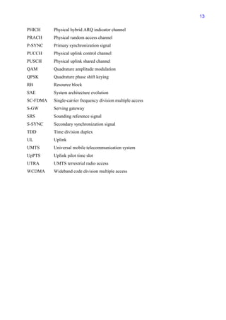 13

PHICH     Physical hybrid ARQ indicator channel
PRACH     Physical random access channel
P-SYNC    Primary synchronization signal
PUCCH     Physical uplink control channel
PUSCH     Physical uplink shared channel
QAM       Quadrature amplitude modulation
QPSK      Quadrature phase shift keying
RB        Resource block
SAE       System architecture evolution
SC-FDMA   Single-carrier frequency division multiple access
S-GW      Serving gateway
SRS       Sounding reference signal
S-SYNC    Secondary synchronization signal
TDD       Time division duplex
UL        Uplink
UMTS      Universal mobile telecommunication system
UpPTS     Uplink pilot time slot
UTRA      UMTS terrestrial radio access
WCDMA     Wideband code division multiple access
 