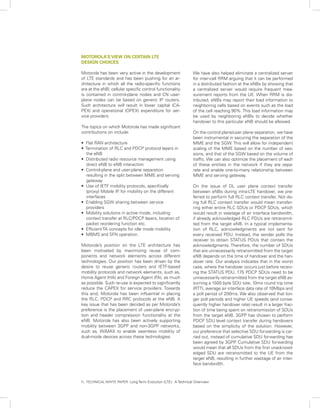 MOTOROLA’S VIEW ON CERTAIN LTE
DESIGN CHOICES

Motorola has been very active in the development                We have also helped eliminate a centralized server
of LTE standards and has been pushing for an ar-                for inter-cell RRM arguing that it can be performed
chitecture in which all the radio-specific functions            in a distributed fashion at the eNBs by showing that
are at the eNB; cellular specific control functionality         a centralized server would require frequent mea-
is contained in control-plane nodes and CN user-                surement reports from the UE. When RRM is dis-
plane nodes can be based on generic IP routers.                 tributed, eNBs may report their load information to
Such architecture will result in lower capital (CA-             neighboring cells based on events such as the load
PEX) and operational (OPEX) expenditure for ser-                of the cell reaching 90%. This load information may
vice providers.                                                 be used by neighboring eNBs to decide whether
                                                                handover to this particular eNB should be allowed.
The topics on which Motorola has made significant
contributions on include:                                       On the control plane/user plane separation, we have
                                                                been instrumental in securing the separation of the
• Flat RAN architecture                                         MME and the SGW. This will allow for independent
• Termination of RLC and PDCP protocol layers in                scaling of the MME based on the number of ses-
  the eNB                                                       sions, and that of the SGW based on the volume of
• Distributed radio resource management using                   traffic. We can also optimize the placement of each
  direct eNB to eNB interaction                                 of these entities in the network if they are sepa-
• Control-plane and user-plane separation                       rate and enable one-to-many relationship between
  resulting in the split between MME and serving                MME and serving gateway.
  gateway
• Use of IETF mobility protocols, specifically                  On the issue of DL user plane context transfer
  (proxy) Mobile IP for mobility on the different
                    ,                                           between eNBs during intra-LTE handover, we pre-
  interfaces                                                    ferred to perform full RLC context transfer. Not do-
• Enabling SGW sharing between service                          ing full RLC context transfer would mean transfer-
  providers                                                     ring either entire RLC SDUs or PDCP SDUs, which
• Mobility solutions in active mode, including                  would result in wastage of air interface bandwidth,
  context transfer at RLC/PDCP layers, location of              if already acknowledged RLC PDUs are retransmit-
  packet reordering function etc.                               ted from the target eNB. In a typical implementa-
• Efficient TA concepts for idle mode mobility                  tion of RLC, acknowledgments are not sent for
• MBMS and SFN operation.                                       every received PDU. Instead, the sender polls the
                                                                receiver to obtain STATUS PDUs that contain the
Motorola’s position on the LTE architecture has                 acknowledgments. Therefore, the number of SDUs
been motivated by maximizing reuse of com-                      that are unnecessarily retransmitted from the target
ponents and network elements across different                   eNB depends on the time of handover and the han-
technologies. Our position has been driven by the               dover rate. Our analysis indicates that in the worst
desire to reuse generic routers and IETF-based                  case, where the handover occurs just before receiv-
mobility protocols and network elements, such as,               ing the STATUS PDU, 175 PDCP SDUs need to be
Home Agent (HA) and Foreign Agent (FA), as much                 unnecessarily retransmitted from the target eNB as-
as possible. Such re-use is expected to significantly           suming a 1500 byte SDU size, 10ms round trip time
reduce the CAPEX for service providers. Towards                 (RTT), average air interface data rate of 10Mbps and
this end, Motorola has been influential in placing              a poll period of 200ms. We also observed that lon-
the RLC, PDCP and RRC protocols at the eNB. A                   ger poll periods and higher UE speeds (and conse-
key issue that has been decided as per Motorola’s               quently higher handover rate) result in a larger frac-
preference is the placement of user-plane encryp-               tion of time being spent on retransmission of SDUs
tion and header compression functionality at the                from the target eNB. 3GPP has chosen to perform
eNB. Motorola has also been actively supporting                 PDCP SDU level context transfer during handovers
mobility between 3GPP and non-3GPP networks,                    based on the simplicity of the solution. However,
such as, WiMAX to enable seamless mobility of                   our preference that selective SDU forwarding is car-
dual-mode devices across these technologies.                    ried out, instead of cumulative SDU forwarding has
                                                                been agreed by 3GPP Cumulative SDU forwarding
                                                                                       .
                                                                would mean that all SDUs from the first unacknowl-
                                                                edged SDU are retransmitted to the UE from the
                                                                target eNB, resulting in further wastage of air inter-
                                                                face bandwidth.



11. TECHNICAL WHITE PAPER: Long Term Evolution (LTE): A Technical Overview
 