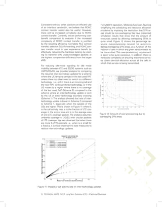 Consistent with our other positions on efficient use               For MBSFN operation, Motorola has been favoring
   of air interface bandwidth, we believe that ROHC                   simplifying the scheduling and resource allocation
   context transfer would also be useful. However,                    problems by imposing the restriction that SFN ar-
   there will be increased complexity due to ROHC                     eas should be non-overlapping. We have presented
   context transfer. Currently, we are performing cost-               simulation results that show that the amount of
   benefit comparison to evaluate if the increased                    resources saved by allowing overlapping SFNs is
   complexity of ROHC context transfer is justified                   quite small. Figure 12 shows the percentage re-
   by the resulting efficiency. Complete RLC context                  source over-provisioning required for accommo-
   transfer, selective SDU forwarding, and ROHC con-                  dating overlapping SFN areas, as a function of the
   text transfer result in user experience benefit by                 fraction of cells in which any given service needs to
   effectively reducing the handover latency by start-                be transmitted. This over-provisioning requirement
   ing to transmit only unacknowledged packets at                     is seen to be quite excessive. In addition, there is
   the highest compression efficiency from the target                 increased complexity of ensuring that these servic-
   eNB.                                                               es obtain identical allocation across all the cells in
                                                                      which that service is being transmitted.
   For reducing idle-mode signaling for idle mode
   mobility between LTE and 2G/3G systems such as
   UMTS/HSxPA, we provided analysis for comparing
   the required inter-technology updates for a scheme
   where the UE remains camped in the last used RAT
   unless there is a clear need to switch to a different
   technology i.e., only if there is an incoming call and
   the new RAT is the preferred technology, or if the
   UE moves to a region where there is no coverage
   of the last used RAT (Scheme 2) compared to the
   scheme where an inter-technology update is sent
   by the UE at every technology boundary crossing
   (Scheme 1). The analysis showed that rate of inter-
   technology update is lower in Scheme 2 compared
   to Scheme 1, especially when the speeds of the
   UEs are higher. This is shown in Figure 11 where λ
   is the call activity rate, α is the fraction of LTE cov-
   erage in the entire area and η is the average area
   of one LTE coverage pocket. The analysis assumes                  Figure 12: Amount of over-provisioning due to
   umbrella coverage of 2G/3G with circular pockets                  overlapping SFN areas
   of LTE coverage. We also observed that when there
   are more E-UTRA pockets i.e., when η is small for
   a fixed α, it is more important to take measures to
   reduce inter-technology updates.




Figure 11: Impact of call activity rate on inter-technology updates


   12. TECHNICAL WHITE PAPER: Long Term Evolution (LTE): A Technical Overview
 