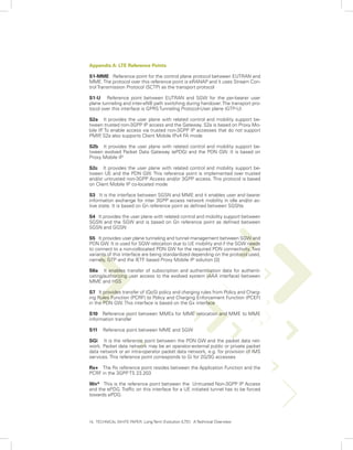 Appendix A: LTE Reference Points

S1-MME Reference point for the control plane protocol between EUTRAN and
MME. The protocol over this reference point is eRANAP and it uses Stream Con-
trol Transmission Protocol (SCTP) as the transport protocol

S1-U Reference point between EUTRAN and SGW for the per-bearer user
plane tunneling and inter-eNB path switching during handover. The transport pro-
tocol over this interface is GPRS Tunneling Protocol-User plane (GTP-U)

S2a It provides the user plane with related control and mobility support be-
tween trusted non-3GPP IP access and the Gateway. S2a is based on Proxy Mo-
bile IP To enable access via trusted non-3GPP IP accesses that do not support
        .
PMIP S2a also supports Client Mobile IPv4 FA mode
      ,

S2b It provides the user plane with related control and mobility support be-
tween evolved Packet Data Gateway (ePDG) and the PDN GW. It is based on
Proxy Mobile IP

S2c It provides the user plane with related control and mobility support be-
tween UE and the PDN GW. This reference point is implemented over trusted
and/or untrusted non-3GPP Access and/or 3GPP access. This protocol is based
on Client Mobile IP co-located mode

S3 It is the interface between SGSN and MME and it enables user and bearer
information exchange for inter 3GPP access network mobility in idle and/or ac-
tive state. It is based on Gn reference point as defined between SGSNs

S4 It provides the user plane with related control and mobility support between
SGSN and the SGW and is based on Gn reference point as defined between
SGSN and GGSN

S5 It provides user plane tunneling and tunnel management between SGW and
PDN GW. It is used for SGW relocation due to UE mobility and if the SGW needs
to connect to a non-collocated PDN GW for the required PDN connectivity. Two
variants of this interface are being standardized depending on the protocol used,
namely, GTP and the IETF based Proxy Mobile IP solution [3]

S6a It enables transfer of subscription and authentication data for authenti-
cating/authorizing user access to the evolved system (AAA interface) between
MME and HSS

S7 It provides transfer of (QoS) policy and charging rules from Policy and Charg-
ing Rules Function (PCRF) to Policy and Charging Enforcement Function (PCEF)
in the PDN GW. This interface is based on the Gx interface

S10 Reference point between MMEs for MME relocation and MME to MME
information transfer

S11    Reference point between MME and SGW

SGi It is the reference point between the PDN GW and the packet data net-
work. Packet data network may be an operator-external public or private packet
data network or an intra-operator packet data network, e.g. for provision of IMS
services. This reference point corresponds to Gi for 2G/3G accesses

Rx+ The Rx reference point resides between the Application Function and the
PCRF in the 3GPP TS 23.203

Wn* This is the reference point between the Untrusted Non-3GPP IP Access
and the ePDG. Traffic on this interface for a UE initiated tunnel has to be forced
towards ePDG.




14. TECHNICAL WHITE PAPER: Long Term Evolution (LTE): A Technical Overview
 
