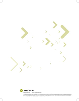 Motorola, Inc.             www.motorola.com
The information presented herein is to the best of our knowledge true and accurate. No warranty or guarantee expressed or implied is made regarding the capacity,
performance or suitability of any product. MOTOROLA and the Stylized M Logo are registered in the U.S. Patent and Trademark Office. All other product or service
names are the property of their respective owners. © Motorola, Inc. 2007
 