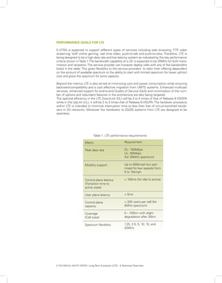 PERFORMANCE GOALS FOR LTE

E-UTRA is expected to support different types of services including web browsing, FTP video       ,
streaming, VoIP online gaming, real time video, push-to-talk and push-to-view. Therefore, LTE is
                 ,
being designed to be a high data rate and low latency system as indicated by the key performance
criteria shown in Table 1. The bandwidth capability of a UE is expected to be 20MHz for both trans-
mission and reception. The service provider can however deploy cells with any of the bandwidths
listed in the table. This gives flexibility to the service providers’ to tailor their offering dependent
on the amount of available spectrum or the ability to start with limited spectrum for lower upfront
cost and grow the spectrum for extra capacity.

Beyond the metrics LTE is also aimed at minimizing cost and power consumption while ensuring
backward-compatibility and a cost effective migration from UMTS systems. Enhanced multicast
services, enhanced support for end-to-end Quality of Service (QoS) and minimization of the num-
ber of options and redundant features in the architecture are also being targeted.
The spectral efficiency in the LTE DownLink (DL) will be 3 to 4 times of that of Release 6 HSDPA
while in the UpLink (UL), it will be 2 to 3 times that of Release 6 HSUPA. The handover procedure
within LTE is intended to minimize interruption time to less than that of circuit-switched hando-
vers in 2G networks. Moreover the handovers to 2G/3G systems from LTE are designed to be
seamless.




                               Table 1: LTE performance requirements

                        Metric                          Requirement

                        Peak data rate                  DL: 100Mbps
                                                        UL: 50Mbps
                                                        (for 20MHz spectrum)

                        Mobility support                Up to 500kmph but opti-
                                                        mized for low speeds from
                                                        0 to 15kmph

                        Control plane latency           < 100ms (for idle to active)
                        (Transition time to
                        active state)

                        User plane latency              < 5ms

                        Control plane                   > 200 users per cell (for
                        capacity                        5MHz spectrum)

                        Coverage                        5 – 100km with slight
                        (Cell sizes)                    degradation after 30km

                        Spectrum flexibility            1.25, 2.5, 5, 10, 15, and
                                                        20MHz




3. TECHNICAL WHITE PAPER: Long Term Evolution (LTE): A Technical Overview
 