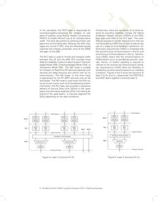 In the user-plane, the PDCP layer is responsible for             Furthermore, there are two levels of re-transmis-
compressing/decompressing the headers of user                    sions for providing reliability, namely, the Hybrid
plane IP packets using Robust Header Compression                 Automatic Repeat reQuest (HARQ) at the MAC
(ROHC) to enable efficient use of air interface band-            layer and outer ARQ at the RLC layer. The outer
width. This layer also performs ciphering of both user           ARQ is required to handle residual errors that are
plane and control plane data. Because the NAS mes-               not corrected by HARQ that is kept simple by the
sages are carried in RRC, they are effectively double            use of a single bit error-feedback mechanism. An
ciphered and integrity protected, once at the MME                N-process stop-and-wait HARQ is employed that
and again at the eNB.                                            has asynchronous re-transmissions in the DL and
                                                                 synchronous re-transmissions in the UL. Synchro-
The RLC layer is used to format and transport traffic            nous HARQ means that the re-transmissions of
between the UE and the eNB. RLC provides three                   HARQ blocks occur at pre-defined periodic inter-
different reliability modes for data transport- Acknowl-         vals. Hence, no explicit signaling is required to
edged Mode (AM), Unacknowledged Mode (UM), or                    indicate to the receiver the retransmission sched-
Transparent Mode (TM). The UM mode is suitable                   ule. Asynchronous HARQ offers the flexibility of
for transport of Real Time (RT) services because such            scheduling re-transmissions based on air interface
services are delay sensitive and cannot wait for re-             conditions. Figures 4 and 5 show the structure of
transmissions. The AM mode, on the other hand,                   layer 2 for DL and UL, respectively. The PDCP RLC
                                                                                                               ,
is appropriate for non-RT (NRT) services such as file            and MAC layers together constitute layer 2.
downloads. The TM mode is used when the PDU siz-
es are known a priori such as for broadcasting system
information. The RLC layer also provides in-sequence
delivery of Service Data Units (SDUs) to the upper
layers and eliminates duplicate SDUs from being de-
livered to the upper layers. It may also segment the
SDUs depending on the radio conditions.




   Figure 4: Layer 2 structure for DL                                         Figure 5: Layer 2 structure for UL




6. TECHNICAL WHITE PAPER: Long Term Evolution (LTE): A Technical Overview
 