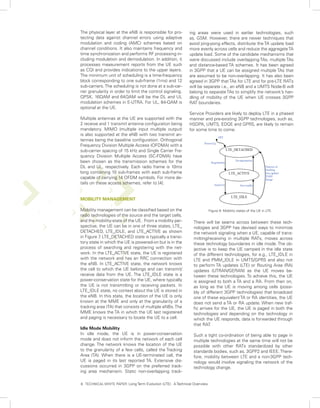 The physical layer at the eNB is responsible for pro-         ing areas were used in earlier technologies, such
tecting data against channel errors using adaptive            as, GSM. However, there are newer techniques that
modulation and coding (AMC) schemes based on                  avoid ping-pong effects, distribute the TA update load
channel conditions. It also maintains frequency and           more evenly across cells and reduce the aggregate TA
time synchronization and performs RF processing in-           update load. Some of the candidate mechanisms that
cluding modulation and demodulation. In addition, it          were discussed include overlapping TAs, multiple TAs
processes measurement reports from the UE such                and distance-based TA schemes. It has been agreed
as CQI and provides indications to the upper layers.          in 3GPP that a UE can be assigned multiple TAs that
The minimum unit of scheduling is a time-frequency            are assumed to be non-overlapping. It has also been
block corresponding to one sub-frame (1ms) and 12             agreed in 3GPP that TAs for LTE and for pre-LTE RATs
sub-carriers. The scheduling is not done at a sub-car-        will be separate i.e., an eNB and a UMTS Node-B will
rier granularity in order to limit the control signaling.     belong to separate TAs to simplify the network’s han-
QPSK, 16QAM and 64QAM will be the DL and UL                   dling of mobility of the UE when UE crosses 3GPP
modulation schemes in E-UTRA. For UL, 64-QAM is               RAT boundaries.
optional at the UE.
                                                              Service Providers are likely to deploy LTE in a phased
Multiple antennas at the UE are supported with the            manner and pre-existing 3GPP technologies, such as,
2 receive and 1 transmit antenna configuration being          HSDPA, UMTS, EDGE and GPRS, are likely to remain
mandatory. MIMO (multiple input multiple output)              for some time to come.
is also supported at the eNB with two transmit an-
tennas being the baseline configuration. Orthogonal
Frequency Division Multiple Access (OFDMA) with a
sub-carrier spacing of 15 kHz and Single Carrier Fre-
quency Division Multiple Access (SC-FDMA) have
been chosen as the transmission schemes for the
DL and UL, respectively. Each radio frame is 10ms
long containing 10 sub-frames with each sub-frame
capable of carrying 14 OFDM symbols. For more de-
tails on these access schemes, refer to [4].


MOBILITY MANAGEMENT

Mobility management can be classified based on the                          Figure 9: Mobility states of the UE in LTE.
radio technologies of the source and the target cells,
and the mobility-state of the UE. From a mobility per-          There will be seams across between these tech-
spective, the UE can be in one of three states, LTE_            nologies and 3GPP has devised ways to minimize
DETACHED, LTE_IDLE, and LTE_ACTIVE as shown                     the network signaling when a UE, capable of trans-
in Figure 7 LTE_DETACHED state is typically a transi-
           .                                                    mitting/receiving in multiple RATs, moves across
tory state in which the UE is powered-on but is in the          these technology boundaries in idle mode. The ob-
process of searching and registering with the net-              jective is to keep the UE camped in the idle state
work. In the LTE_ACTIVE state, the UE is registered             of the different technologies, for e.g., LTE_IDLE in
with the network and has an RRC connection with                 LTE and PMM_IDLE in UMTS/GPRS and also not
the eNB. In LTE_ACTIVE state, the network knows                 to perform TA updates (LTE) or Routing Area (RA)
the cell to which the UE belongs and can transmit/              updates (UTRAN/GERAN) as the UE moves be-
receive data from the UE. The LTE_IDLE state is a               tween these technologies. To achieve this, the UE
power-conservation state for the UE, where typically            is assigned to both a TA and a RA. From then on,
the UE is not transmitting or receiving packets. In             as long as the UE is moving among cells (possi-
LTE_IDLE state, no context about the UE is stored in            bly of different 3GPP technologies) that broadcast
the eNB. In this state, the location of the UE is only          one of these equivalent TA or RA identities, the UE
known at the MME and only at the granularity of a               does not send a TA or RA update. When new traf-
tracking area (TA) that consists of multiple eNBs. The          fic arrives for the UE, the UE is paged in both the
MME knows the TA in which the UE last registered                technologies and depending on the technology in
and paging is necessary to locate the UE to a cell.             which the UE responds, data is forwarded through
                                                                that RAT.
Idle Mode Mobility
In idle mode, the UE is in power-conservation                   Such a tight co-ordination of being able to page in
mode and does not inform the network of each cell               multiple technologies at the same time will not be
change. The network knows the location of the UE                possible with other RATs standardized by other
to the granularity of a few cells, called the Tracking          standards bodies, such as, 3GPP2 and IEEE. There-
Area (TA). When there is a UE-terminated call, the              fore, mobility between LTE and a non-3GPP tech-
UE is paged in its last reported TA. Extensive dis-             nology would involve signaling the network of the
cussions occurred in 3GPP on the preferred track-               technology change.
ing area mechanism. Static non-overlapping track-

8. TECHNICAL WHITE PAPER: Long Term Evolution (LTE): A Technical Overview
 