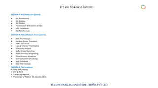 TECHNOPARK BUISNESS SOLUTIONS PVT LTD.
SECTION-7: RLC (Radio Link Control)
• RLC Architecture
• RLC Entities
• RLC Modes
• Transmission & Reception of Data
• ARQ Procedures
• RLC PDU Formats
SECTION-8: MAC (Medium Access Control)
• MAC Architecture
• Random Access Procedure
• HARQ operation
• Logical Channel Prioritization
• Scheduling request
• Buffer Status Reporting
• Power Headroom Reporting
• Discontinuous Reception
• Semi-persistent Scheduling
• MAC Scheduler
• MAC PDU Formats
SECTION-9: CS Procedures
• CSFB,IMS,SIP,Voip
• RTP & RTCP
• Carrier Aggregation
• Knowledge of Release 8,9,10,11,12,13,14
LTE and 5G Course Content
 