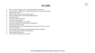 TECHNOPARK BUISNESS SOLUTIONS PVT LTD.
• What is 5G and why? What is new? The ITU IMT-2020 5G requirements
• ITU 5G Use Cases – eMBB, URLLC and eMTC Expectations, use cases and requirements
• Explain the NR release 15
• Explain the NR release 16 Explain the NR release 17
• What is Standalone (SA) v Non-Standalone (NSA) Networks?
• Deployment option
• Describe the EN-DC Architecture
• Describe the SA Architecture
• User Plane protocols (NG, Xn, F1-interface)
• Description, AMF, SMF, PCF, AUSF, UDM, UPF, NEF, NRF, AF.
• Frequency bands FR1 and FR2?
• New Radio (NR) features, NR Numerologies NR radio frame and sub frame structure
• Slots and slot formats
• Self-contained slots and flexible numerology Physical Channels and Signals
• Resource Grid, Resource Element, Resource Block
• Massive MIMO Beamforming
• CA control channel usage (up to 32 carriers)
5G (NR)
 