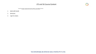 TECHNOPARK BUISNESS SOLUTIONS PVT LTD.
***** Study material & tolls will be provided *****
1. QCAT, QPST & Qfil.
2. Wireshark.
3. Logs for analysis.
LTE and 5G Course Content
 