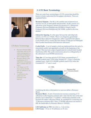 3. LTE Basic Terminology
                                      There are some basic terminologies of LTE system that should be
                                      known to better understand the throughput calculation. These are
                                      explained below:

                                      Resource Element - The RE is the smallest unit of transmission
                                      resource in LTE, in both uplink and downlink. An RE consists of 1
                                      subcarrier in the frequency domain for duration of 1, Orthogonal
                                      Frequency Division Multiplexing (OFDM) or Single Carrier-
                                      Frequency Division Multiplexing (SC-FDM), symbol in the time
                                      domain

                                      Subcarrier Spacing- It is the space between the individual sub-
                                      carriers, in LTE it is 15 KHz. There is no frequency guard band
                                      between these subcarrier frequencies, rather a guard Period called a
                                      Cyclic Prefix (CP) is used in the time domain to help prevent Multipath
                                      Inter-Symbol Interference (ISI) between subcarriers.

LTE Basic Terminology                 Cyclic Prefix - A set of samples which are duplicated from the end of a
                                      transmitted symbol and appended cyclically to the beginning of the
      Resource Element (RE)          symbol. This can form a type of guard interval to absorb Inter-Symbol
       is the basic unit in LTE       Interference (ISI). The cyclic construction preserves orthogonality of
       which corresponds to a         the subcarriers in an OFDM transmission.
       subcarrier in frequency
                                      .
       and a symbol in time
      Resource Block is the
                                      Time slot - 0.5 ms time period of LTE frame corresponding to 7
       combination of 12              OFDM symbols (and 7 CPs) when Normal CP = 5 usec is used (the
       subcarriers in frequency       standard case). And LTE 6 OFDM symbols (and 6 CPs) when the
       and 7 symbols time (0.5        Extended CP = 17 usec is used.
       msec).
      LTE frame is of 10
       msec can be divided
       into 10 subframe or 20
       timeslots
      A subframe is also
       called one TTI
       (Transmit Time
       Interval)




                                      Combining the above information we can now define a Resource
                                      Block.
                                      Resource Block - A unit of transmission resource consisting of 12
                                      subcarriers in the frequency domain and 1 time slot (0.5 ms) in the time
                                      domain. So12 subcarriers x 7 symbols = 84 Resource Element (with
                                      Normal CP) makes a Resource Block. IF extended CP is used there are
                                      72 Resource elements (RE). Since 12 OFDM subcarriers are used in a
                                      RB, the bandwidth of a Resource Block is 180 KHz.

                                      LTE Subframe or TTI- two slots i.e. 1 ms in time.
                                  2   LTE Frame - 10 ms or 10 subframes or 20 slots.
 