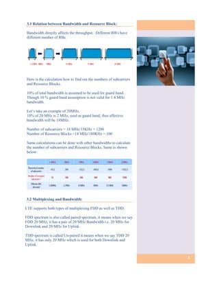 3.1 Relation between Bandwidth and Resource Block:

Bandwidth directly affects the throughput. Different BWs have
different number of RBs.




Here is the calculation how to find out the numbers of subcarriers
and Resource Blocks.

10% of total bandwidth is assumed to be used for guard band.
Though 10 % guard band assumption is not valid for 1.4 MHz
bandwidth.

Let’s take an example of 20MHz.
10% of 20 MHz is 2 MHz, used as guard band, thus effective
bandwidth will be 18MHz.

Number of subcarriers = 18 MHz/15KHz = 1200
Number of Resource Blocks =18 MHz/180KHz = 100

Same calculations can be done with other bandwidths to calculate
the number of subcarriers and Resource Blocks. Same is shown
below:




3.2 Multiplexing and Bandwidth:

LTE supports both types of multiplexing FDD as well as TDD.

FDD spectrum is also called paired spectrum, it means when we say
FDD 20 MHz, it has a pair of 20 MHz Bandwidth i.e. 20 MHz for
Downlink and 20 MHz for Uplink.

TDD spectrum is called Un-paired it means when we say TDD 20
MHz, it has only 20 MHz which is used for both Downlink and
Uplink.


                                                                     3
 