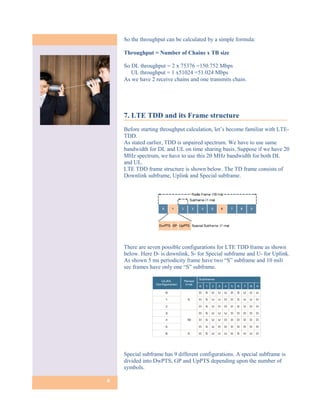 So the throughput can be calculated by a simple formula:

    Throughput = Number of Chains x TB size

    So DL throughput = 2 x 75376 =150.752 Mbps
       UL throughput = 1 x51024 =51.024 Mbps
    As we have 2 receive chains and one transmits chain.




    7. LTE TDD and its Frame structure
    Before starting throughput calculation, let’s become familiar with LTE-
    TDD.
    As stated earlier, TDD is unpaired spectrum. We have to use same
    bandwidth for DL and UL on time sharing basis. Suppose if we have 20
    MHz spectrum, we have to use this 20 MHz bandwidth for both DL
    and UL.
    LTE TDD frame structure is shown below. The TD frame consists of
    Downlink subframe, Uplink and Special subframe.




    There are seven possible configurations for LTE TDD frame as shown
    below. Here D- is downlink, S- for Special subframe and U- for Uplink.
    As shown 5 ms periodicity frame have two “S” subframe and 10 mili
    sec frames have only one “S” subframe.




    Special subframe has 9 different configurations. A special subframe is
    divided into DwPTS, GP and UpPTS depending upon the number of
    symbols.

8
 