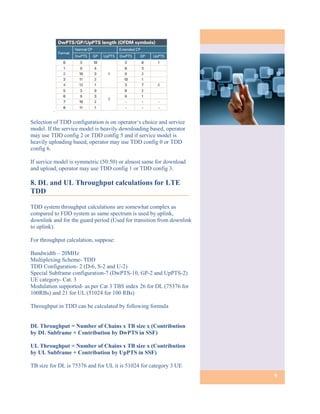 .

Selection of TDD configuration is on operator‘s choice and service
model. If the service model is heavily downloading based, operator
may use TDD config 2 or TDD config 5 and if service model is
heavily uploading based, operator may use TDD config 0 or TDD
config 6.

If service model is symmetric (50:50) or almost same for download
and upload, operator may use TDD config 1 or TDD config 3.

8. DL and UL Throughput calculations for LTE
TDD

TDD system throughput calculations are somewhat complex as
compared to FDD system as same spectrum is used by uplink,
downlink and for the guard period (Used for transition from downlink
to uplink).

For throughput calculation, suppose:

Bandwidth – 20MHz
Multiplexing Scheme- TDD
TDD Configuration- 2 (D-6, S-2 and U-2)
Special Subframe configuration-7 (DwPTS-10, GP-2 and UpPTS-2)
UE category- Cat. 3
Modulation supported- as per Cat 3 TBS index 26 for DL (75376 for
100RBs) and 21 for UL (51024 for 100 RBs)

Throughput in TDD can be calculated by following formula


DL Throughput = Number of Chains x TB size x (Contribution
by DL Subframe + Contribution by DwPTS in SSF)

UL Throughput = Number of Chains x TB size x (Contribution
by UL Subframe + Contribution by UpPTS in SSF)

TB size for DL is 75376 and for UL it is 51024 for category 3 UE
                                                                       9
 