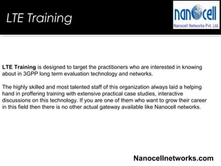 LTE Training
LTE Training is designed to target the practitioners who are interested in knowing
about in 3GPP long term evaluation technology and networks.
The highly skilled and most talented staff of this organization always laid a helping
hand in proffering training with extensive practical case studies, interactive
discussions on this technology. If you are one of them who want to grow their career
in this field then there is no other actual gateway available like Nanocell networks.
Nanocellnetworks.com
 