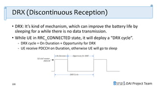 OAI Project Team
DRX (Discontinuous Reception)
• DRX: It’s kind of mechanism, which can improve the battery life by
sleeping for a while there is no data transmission.
• While UE in RRC_CONNECTED state, it will deploy a “DRX cycle”.
- DRX cycle = On Duration + Opportunity for DRX
- UE receive PDCCH on Duration, otherwise UE will go to sleep
100
 