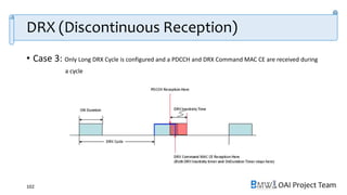 OAI Project Team
DRX (Discontinuous Reception)
• Case 3: Only Long DRX Cycle is configured and a PDCCH and DRX Command MAC CE are received during
a cycle
102
 