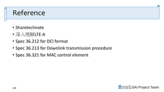 OAI Project Team
Reference
• Sharetechnote
• 深入理解LTE-A
• Spec 36.212 for DCI format
• Spec 36.213 for Downlink transmission procedure
• Spec 36.321 for MAC control element
104
 