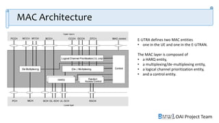 OAI Project Team
MAC Architecture
E-UTRA defines two MAC entities
• one in the UE and one in the E-UTRAN.
The MAC layer is composed of
• a HARQ entity,
• a multiplexing/de-multiplexing entity,
• a logical channel prioritization entity,
• and a control entity.
 