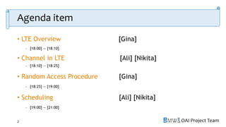OAI Project Team
Agenda item
• LTE Overview [Gina]
- [18:00] — [18:10]
• Channel in LTE [Ali] [Nikita]
- [18:10] — [18:25]
• Random Access Procedure [Gina]
- [18:25] — [19:00]
• Scheduling [Ali] [Nikita]
- [19:00] — [21:00]
2
 