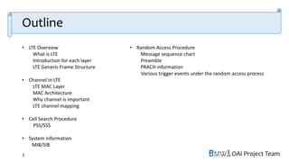 OAI Project Team
• LTE Overview
What is LTE
Introduction for each layer
LTE Generic Frame Structure
• Channel in LTE
LTE MAC Layer
MAC Architecture
Why channel is important
LTE channel mapping
• Cell Search Procedure
PSS/SSS
• System information
MIB/SIB
• Random Access Procedure
Message sequence chart
Preamble
PRACH information
Various trigger events under the random access process
3
Outline
 